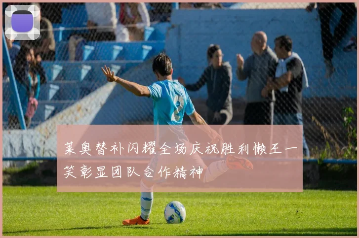 莱奥替补闪耀全场庆祝胜利懒王一笑彰显团队合作精神